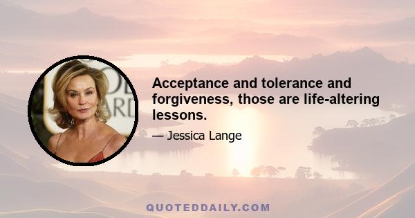 Acceptance and tolerance and forgiveness, those are life-altering lessons.