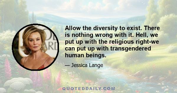 Allow the diversity to exist. There is nothing wrong with it. Hell, we put up with the religious right-we can put up with transgendered human beings.