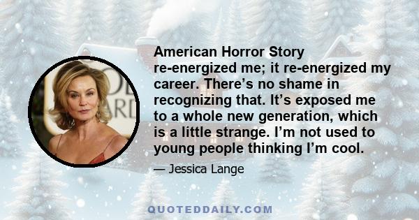 American Horror Story re-energized me; it re-energized my career. There’s no shame in recognizing that. It’s exposed me to a whole new generation, which is a little strange. I’m not used to young people thinking I’m