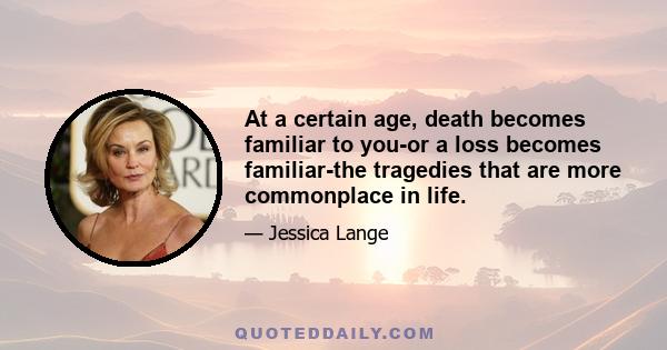 At a certain age, death becomes familiar to you-or a loss becomes familiar-the tragedies that are more commonplace in life.