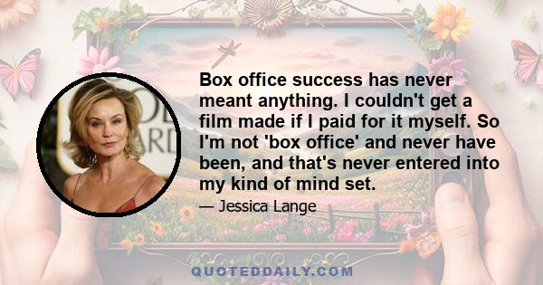 Box office success has never meant anything. I couldn't get a film made if I paid for it myself. So I'm not 'box office' and never have been, and that's never entered into my kind of mind set.