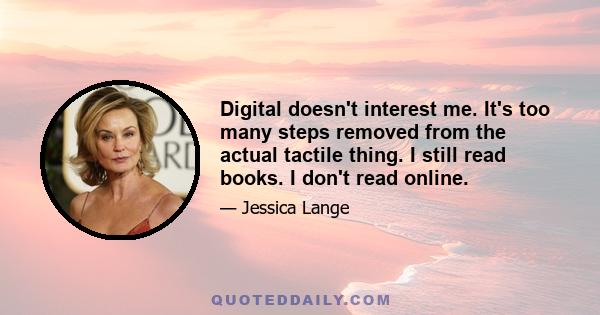 Digital doesn't interest me. It's too many steps removed from the actual tactile thing. I still read books. I don't read online.