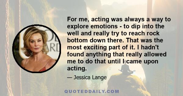 For me, acting was always a way to explore emotions - to dip into the well and really try to reach rock bottom down there. That was the most exciting part of it. I hadn't found anything that really allowed me to do that 