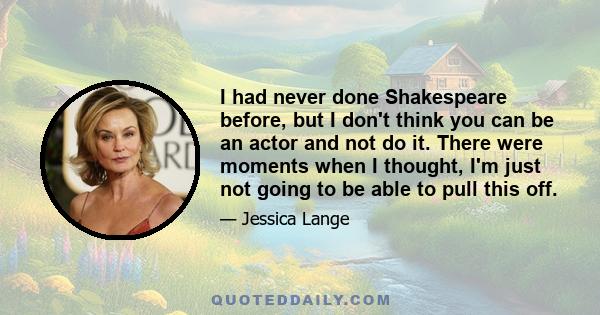 I had never done Shakespeare before, but I don't think you can be an actor and not do it. There were moments when I thought, I'm just not going to be able to pull this off.