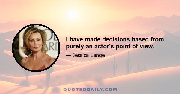 I have made decisions based from purely an actor's point of view.