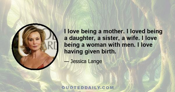 I love being a mother. I loved being a daughter, a sister, a wife. I love being a woman with men. I love having given birth.