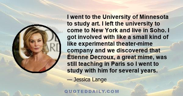 I went to the University of Minnesota to study art. I left the university to come to New York and live in Soho. I got involved with like a small kind of like experimental theater-mime company and we discovered that