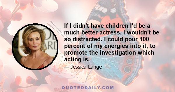 If I didn't have children I'd be a much better actress. I wouldn't be so distracted. I could pour 100 percent of my energies into it, to promote the investigation which acting is.