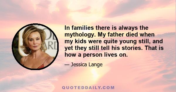 In families there is always the mythology. My father died when my kids were quite young still, and yet they still tell his stories. That is how a person lives on.