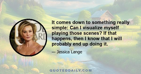 It comes down to something really simple: Can I visualize myself playing those scenes? If that happens, then I know that I will probably end up doing it.