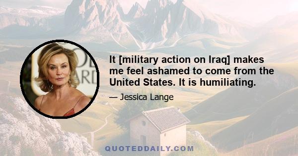 It [military action on Iraq] makes me feel ashamed to come from the United States. It is humiliating.