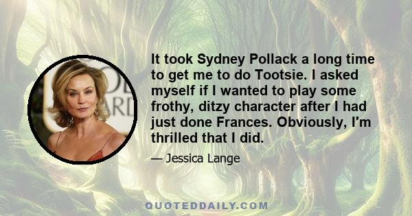 It took Sydney Pollack a long time to get me to do Tootsie. I asked myself if I wanted to play some frothy, ditzy character after I had just done Frances. Obviously, I'm thrilled that I did.