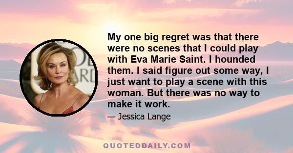 My one big regret was that there were no scenes that I could play with Eva Marie Saint. I hounded them. I said figure out some way, I just want to play a scene with this woman. But there was no way to make it work.