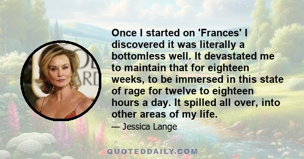 Once I started on 'Frances' I discovered it was literally a bottomless well. It devastated me to maintain that for eighteen weeks, to be immersed in this state of rage for twelve to eighteen hours a day. It spilled all