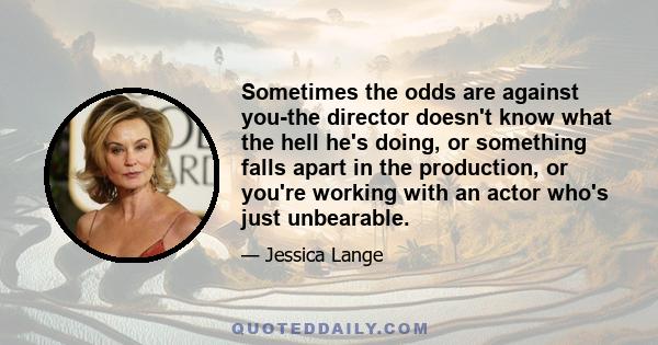 Sometimes the odds are against you-the director doesn't know what the hell he's doing, or something falls apart in the production, or you're working with an actor who's just unbearable.