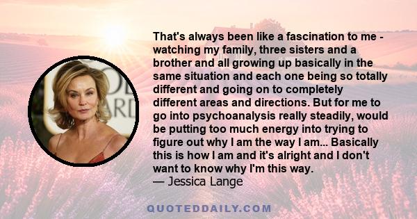 That's always been like a fascination to me - watching my family, three sisters and a brother and all growing up basically in the same situation and each one being so totally different and going on to completely