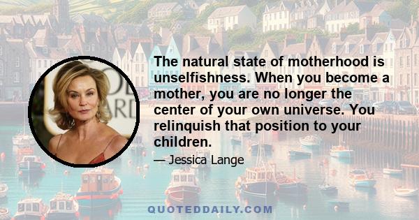 The natural state of motherhood is unselfishness. When you become a mother, you are no longer the center of your own universe. You relinquish that position to your children.