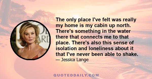 The only place I've felt was really my home is my cabin up north. There's something in the water there that connects me to that place. There's also this sense of isolation and loneliness about it that I've never been