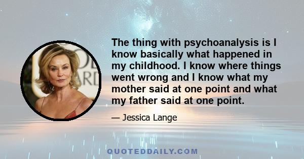 The thing with psychoanalysis is I know basically what happened in my childhood. I know where things went wrong and I know what my mother said at one point and what my father said at one point.