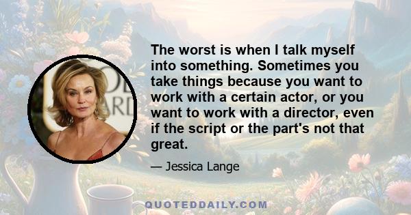 The worst is when I talk myself into something. Sometimes you take things because you want to work with a certain actor, or you want to work with a director, even if the script or the part's not that great.