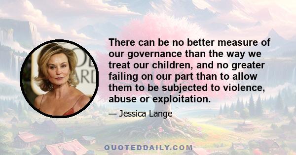 There can be no better measure of our governance than the way we treat our children, and no greater failing on our part than to allow them to be subjected to violence, abuse or exploitation.