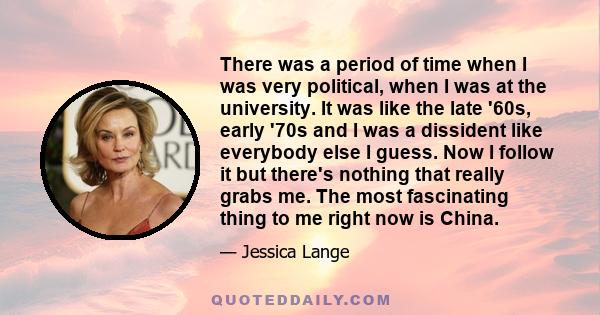 There was a period of time when I was very political, when I was at the university. It was like the late '60s, early '70s and I was a dissident like everybody else I guess. Now I follow it but there's nothing that