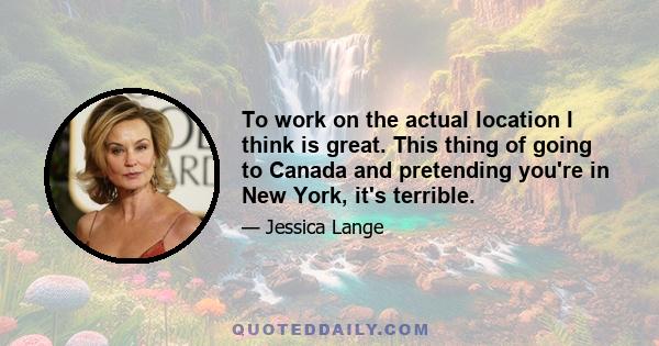 To work on the actual location I think is great. This thing of going to Canada and pretending you're in New York, it's terrible.