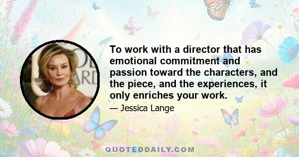 To work with a director that has emotional commitment and passion toward the characters, and the piece, and the experiences, it only enriches your work.