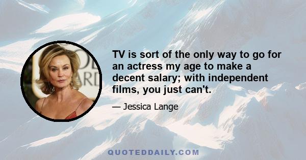 TV is sort of the only way to go for an actress my age to make a decent salary; with independent films, you just can't.