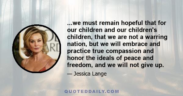 ...we must remain hopeful that for our children and our children's children, that we are not a warring nation, but we will embrace and practice true compassion and honor the ideals of peace and freedom, and we will not