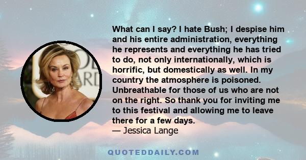 What can I say? I hate Bush; I despise him and his entire administration, everything he represents and everything he has tried to do, not only internationally, which is horrific, but domestically as well. In my country