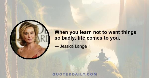 When you learn not to want things so badly, life comes to you.