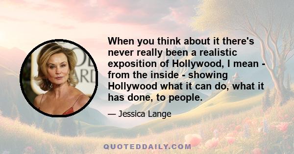 When you think about it there's never really been a realistic exposition of Hollywood, I mean - from the inside - showing Hollywood what it can do, what it has done, to people.