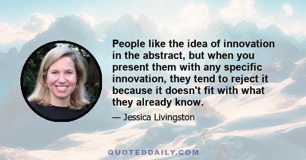 People like the idea of innovation in the abstract, but when you present them with any specific innovation, they tend to reject it because it doesn't fit with what they already know.