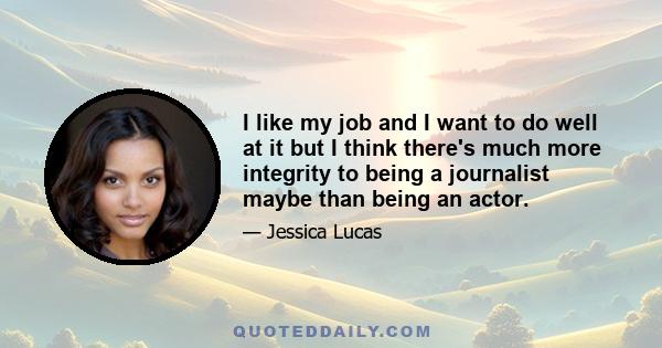 I like my job and I want to do well at it but I think there's much more integrity to being a journalist maybe than being an actor.