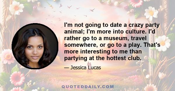 I'm not going to date a crazy party animal; I'm more into culture. I'd rather go to a museum, travel somewhere, or go to a play. That's more interesting to me than partying at the hottest club.