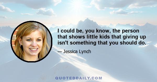 I could be, you know, the person that shows little kids that giving up isn't something that you should do.