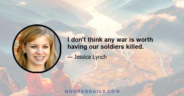 I don't think any war is worth having our soldiers killed.