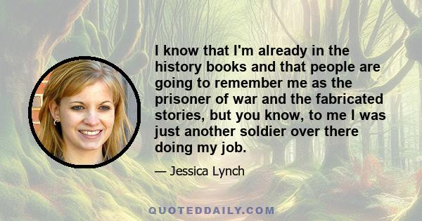 I know that I'm already in the history books and that people are going to remember me as the prisoner of war and the fabricated stories, but you know, to me I was just another soldier over there doing my job.