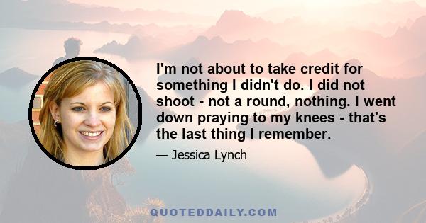 I'm not about to take credit for something I didn't do. I did not shoot - not a round, nothing. I went down praying to my knees - that's the last thing I remember.