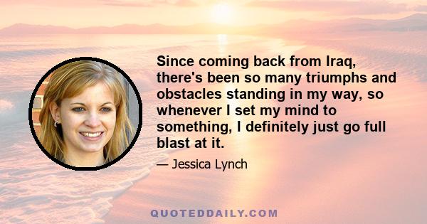 Since coming back from Iraq, there's been so many triumphs and obstacles standing in my way, so whenever I set my mind to something, I definitely just go full blast at it.