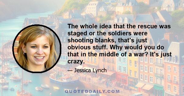 The whole idea that the rescue was staged or the soldiers were shooting blanks, that's just obvious stuff. Why would you do that in the middle of a war? It's just crazy.