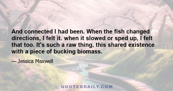 And connected I had been. When the fish changed directions, I felt it. when it slowed or sped up, I felt that too. It's such a raw thing, this shared existence with a piece of bucking biomass.