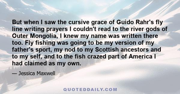 But when I saw the cursive grace of Guido Rahr's fly line writing prayers I couldn't read to the river gods of Outer Mongolia, I knew my name was written there too. Fly fishing was going to be my version of my father's