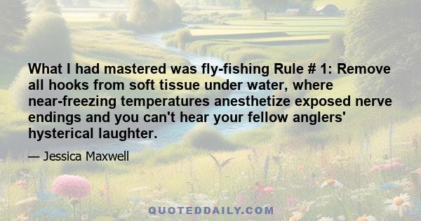 What I had mastered was fly-fishing Rule # 1: Remove all hooks from soft tissue under water, where near-freezing temperatures anesthetize exposed nerve endings and you can't hear your fellow anglers' hysterical laughter.