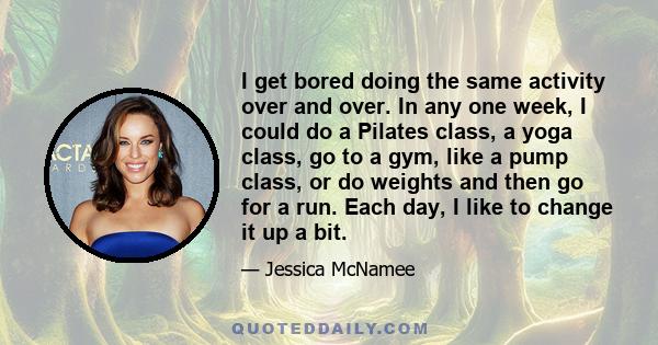 I get bored doing the same activity over and over. In any one week, I could do a Pilates class, a yoga class, go to a gym, like a pump class, or do weights and then go for a run. Each day, I like to change it up a bit.