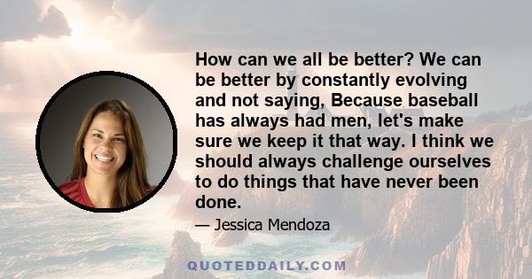 How can we all be better? We can be better by constantly evolving and not saying, Because baseball has always had men, let's make sure we keep it that way. I think we should always challenge ourselves to do things that