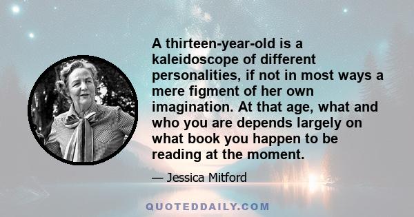 A thirteen-year-old is a kaleidoscope of different personalities, if not in most ways a mere figment of her own imagination. At that age, what and who you are depends largely on what book you happen to be reading at the 