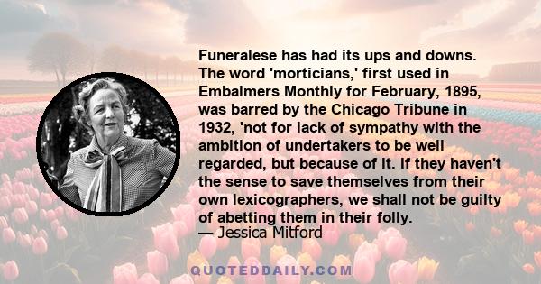 Funeralese has had its ups and downs. The word 'morticians,' first used in Embalmers Monthly for February, 1895, was barred by the Chicago Tribune in 1932, 'not for lack of sympathy with the ambition of undertakers to