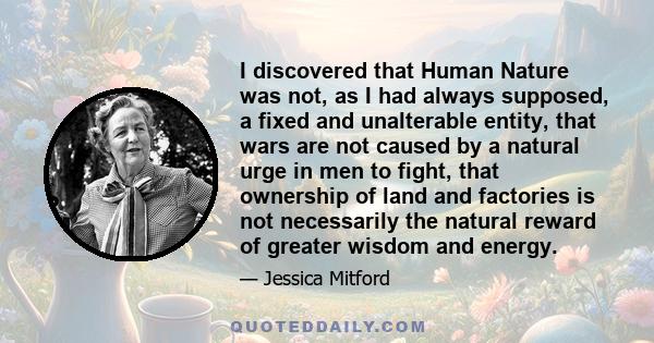 I discovered that Human Nature was not, as I had always supposed, a fixed and unalterable entity, that wars are not caused by a natural urge in men to fight, that ownership of land and factories is not necessarily the